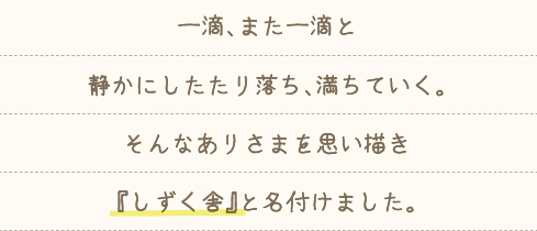 一滴、また一滴と静かにしたたり落ち、満ちていく。そんなありさまを思い描き「しずく舎」と名付けました。