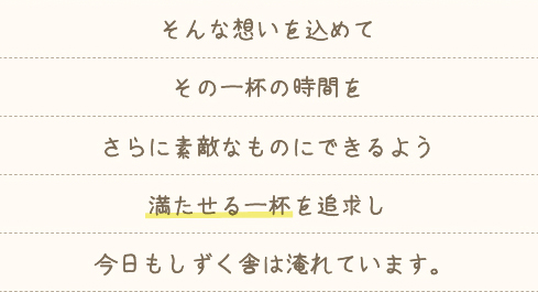 そんな想いを込めてその一杯の時間をさらに素敵なものにできるよう満たせる一杯を追求し今日もしずく舎は淹れています。